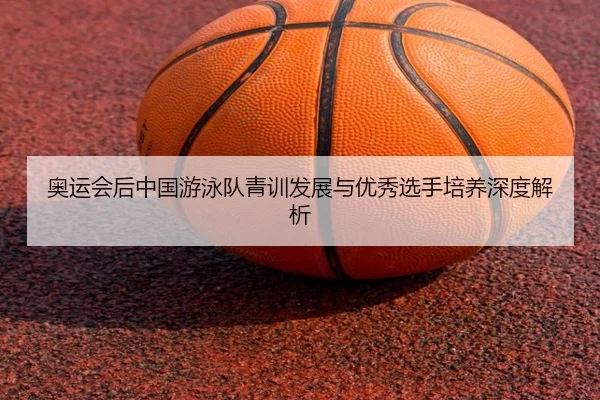 奥运会后中国游泳队青训发展与优秀选手培养深度解析